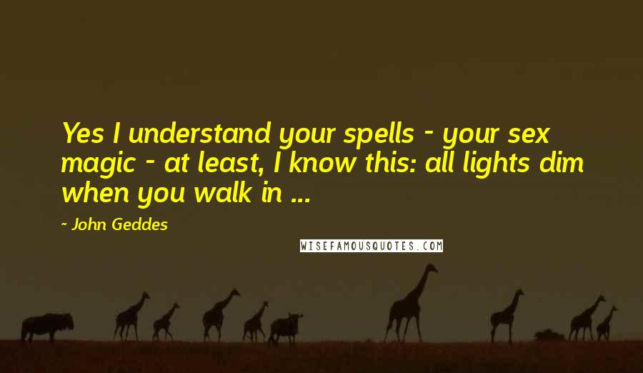 John Geddes Quotes: Yes I understand your spells - your sex magic - at least, I know this: all lights dim when you walk in ...