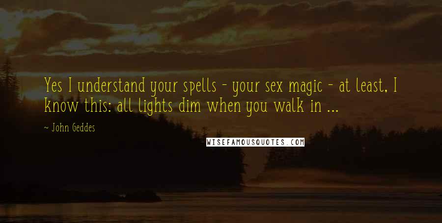 John Geddes Quotes: Yes I understand your spells - your sex magic - at least, I know this: all lights dim when you walk in ...