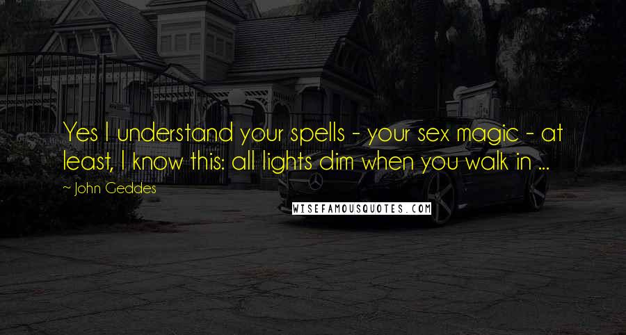 John Geddes Quotes: Yes I understand your spells - your sex magic - at least, I know this: all lights dim when you walk in ...