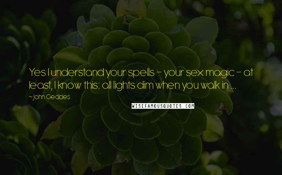 John Geddes Quotes: Yes I understand your spells - your sex magic - at least, I know this: all lights dim when you walk in ...