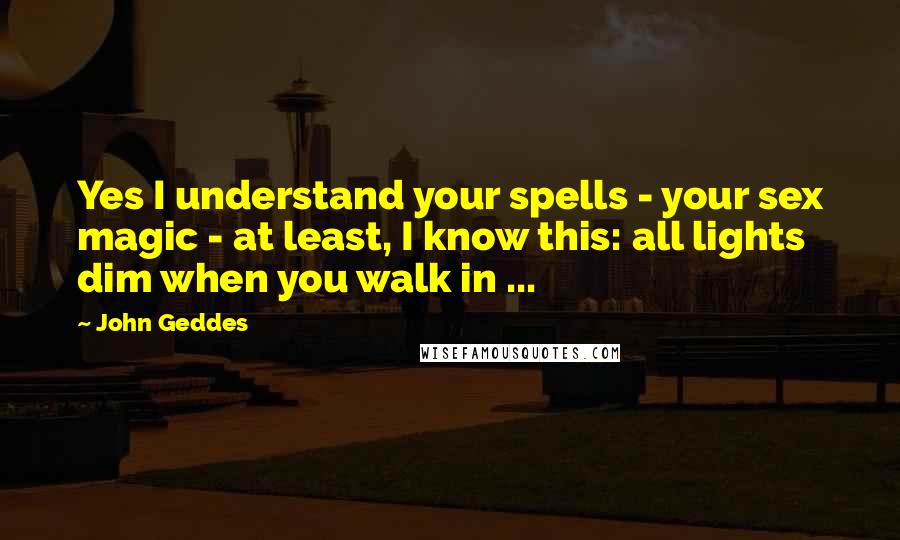 John Geddes Quotes: Yes I understand your spells - your sex magic - at least, I know this: all lights dim when you walk in ...