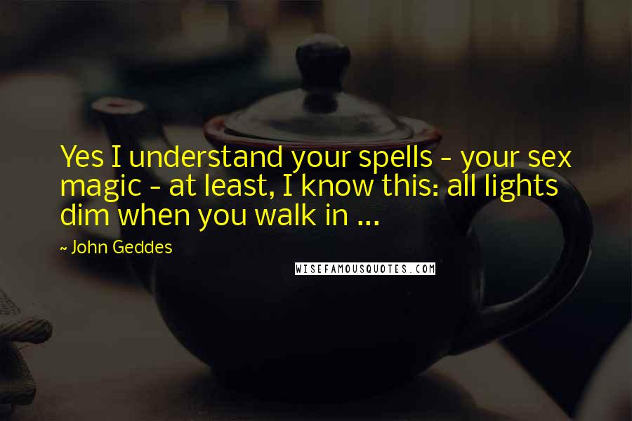 John Geddes Quotes: Yes I understand your spells - your sex magic - at least, I know this: all lights dim when you walk in ...