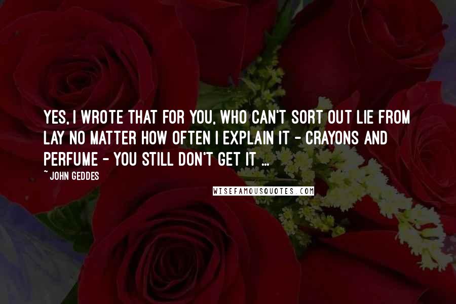 John Geddes Quotes: Yes, I wrote that for you, who can't sort out lie from lay no matter how often I explain it - crayons and perfume - you still don't get it ...