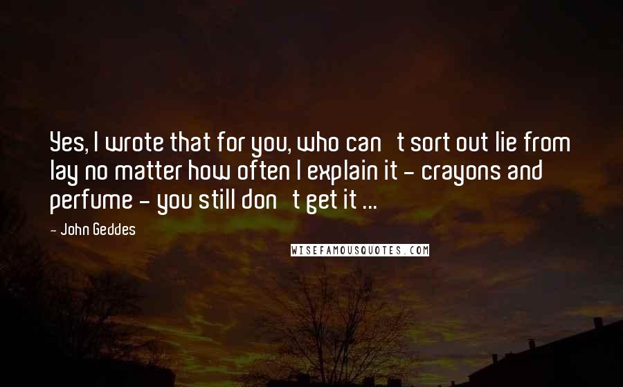 John Geddes Quotes: Yes, I wrote that for you, who can't sort out lie from lay no matter how often I explain it - crayons and perfume - you still don't get it ...