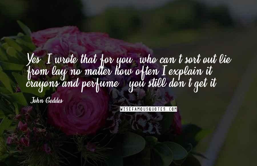 John Geddes Quotes: Yes, I wrote that for you, who can't sort out lie from lay no matter how often I explain it - crayons and perfume - you still don't get it ...