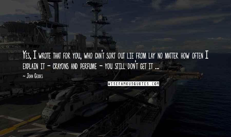John Geddes Quotes: Yes, I wrote that for you, who can't sort out lie from lay no matter how often I explain it - crayons and perfume - you still don't get it ...