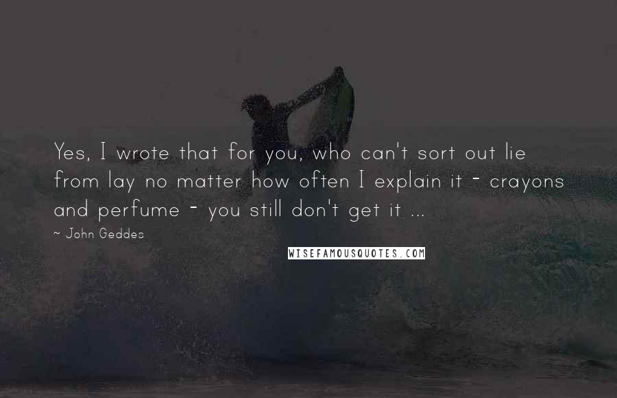 John Geddes Quotes: Yes, I wrote that for you, who can't sort out lie from lay no matter how often I explain it - crayons and perfume - you still don't get it ...