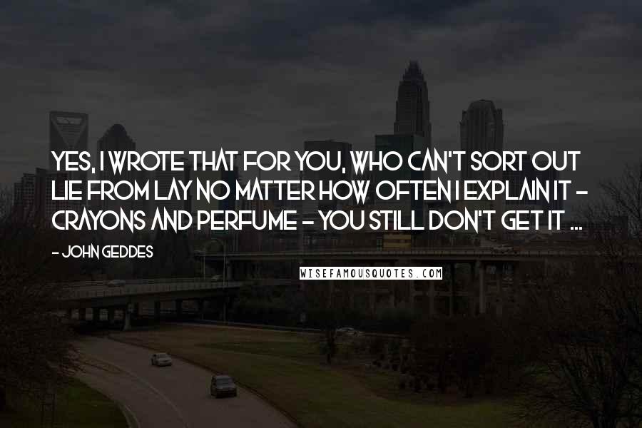 John Geddes Quotes: Yes, I wrote that for you, who can't sort out lie from lay no matter how often I explain it - crayons and perfume - you still don't get it ...