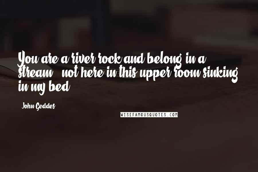 John Geddes Quotes: You are a river rock and belong in a stream - not here in this upper room sinking in my bed ...