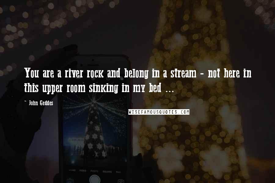 John Geddes Quotes: You are a river rock and belong in a stream - not here in this upper room sinking in my bed ...