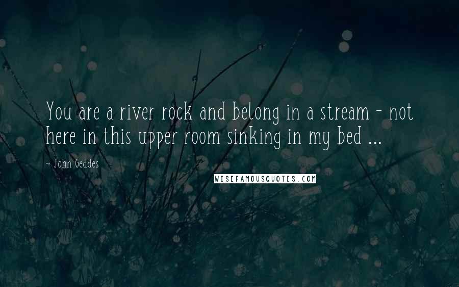 John Geddes Quotes: You are a river rock and belong in a stream - not here in this upper room sinking in my bed ...