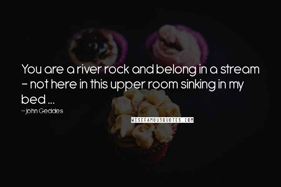 John Geddes Quotes: You are a river rock and belong in a stream - not here in this upper room sinking in my bed ...