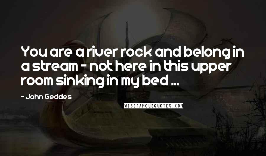 John Geddes Quotes: You are a river rock and belong in a stream - not here in this upper room sinking in my bed ...