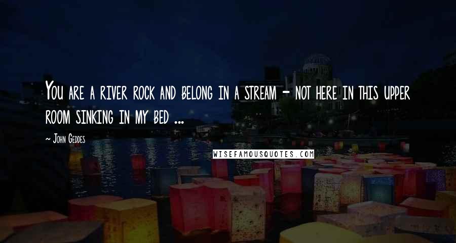 John Geddes Quotes: You are a river rock and belong in a stream - not here in this upper room sinking in my bed ...