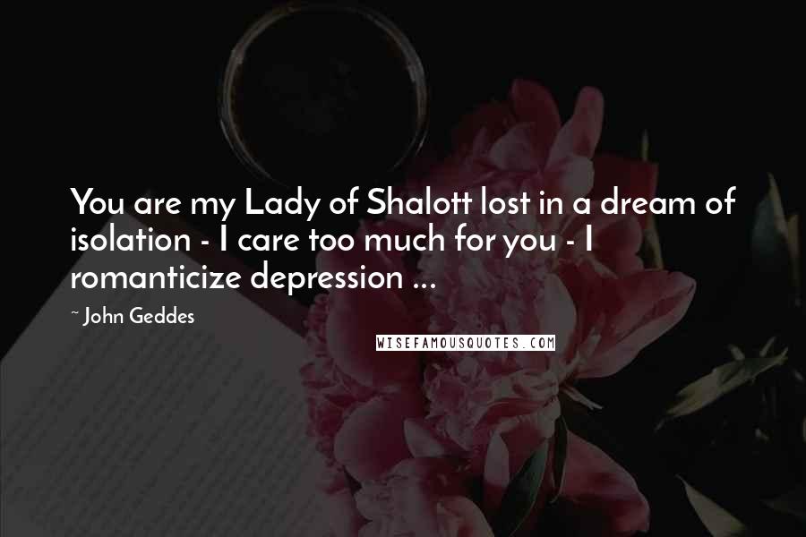 John Geddes Quotes: You are my Lady of Shalott lost in a dream of isolation - I care too much for you - I romanticize depression ...