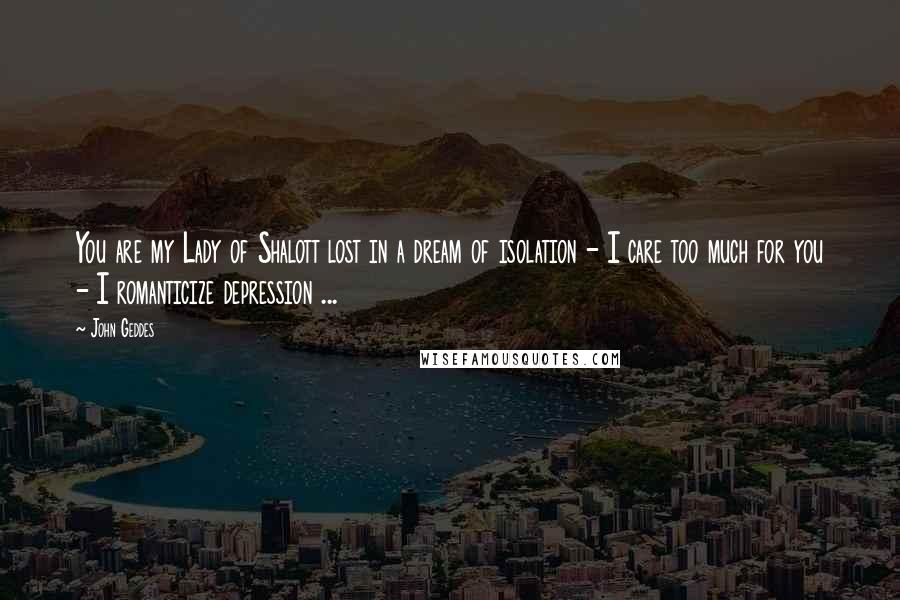 John Geddes Quotes: You are my Lady of Shalott lost in a dream of isolation - I care too much for you - I romanticize depression ...