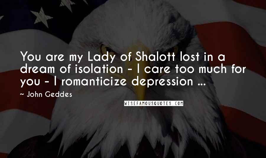 John Geddes Quotes: You are my Lady of Shalott lost in a dream of isolation - I care too much for you - I romanticize depression ...