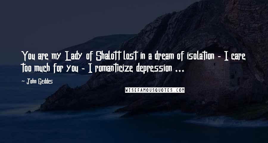 John Geddes Quotes: You are my Lady of Shalott lost in a dream of isolation - I care too much for you - I romanticize depression ...