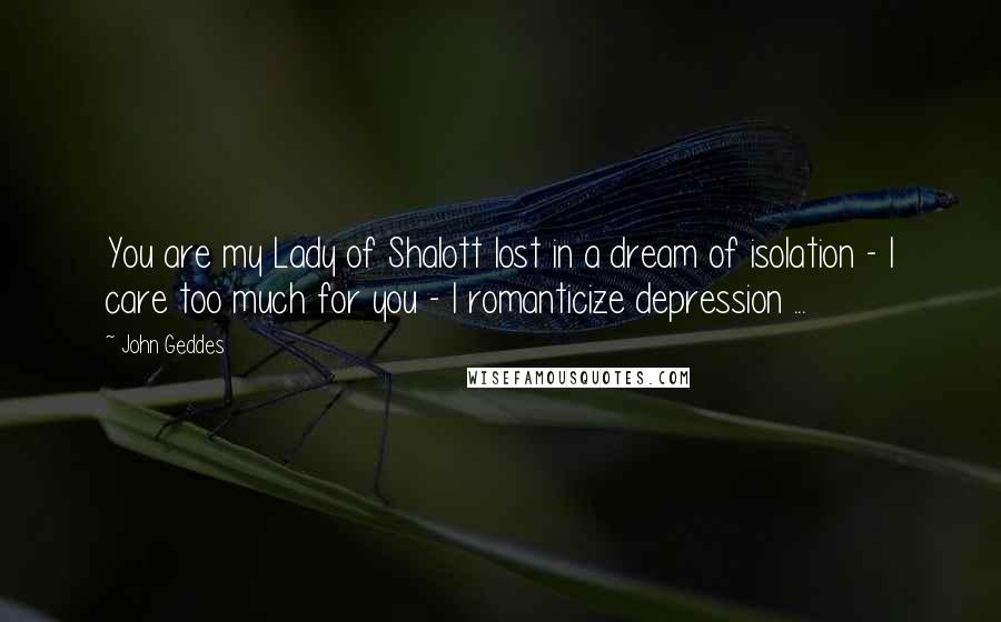 John Geddes Quotes: You are my Lady of Shalott lost in a dream of isolation - I care too much for you - I romanticize depression ...