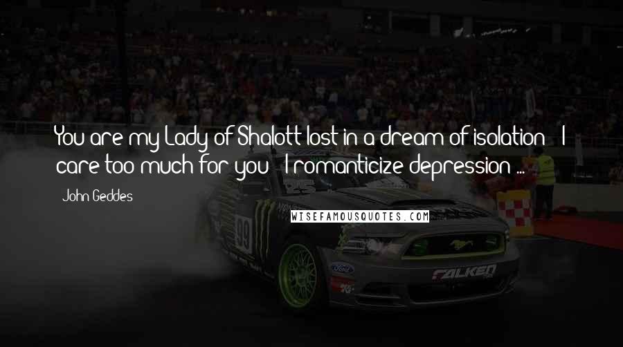 John Geddes Quotes: You are my Lady of Shalott lost in a dream of isolation - I care too much for you - I romanticize depression ...