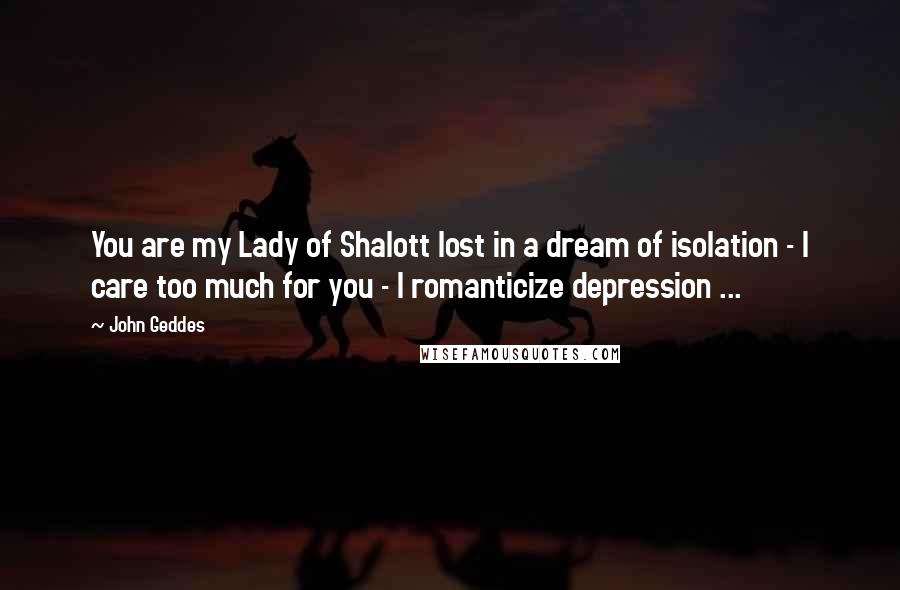 John Geddes Quotes: You are my Lady of Shalott lost in a dream of isolation - I care too much for you - I romanticize depression ...