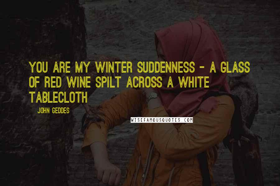 John Geddes Quotes: You are my winter suddenness - a glass of red wine spilt across a white tablecloth