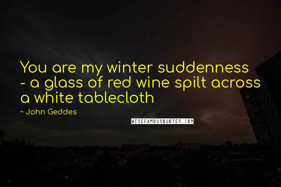 John Geddes Quotes: You are my winter suddenness - a glass of red wine spilt across a white tablecloth