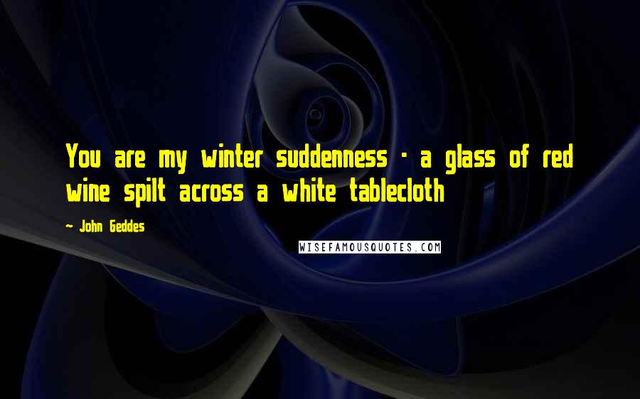 John Geddes Quotes: You are my winter suddenness - a glass of red wine spilt across a white tablecloth