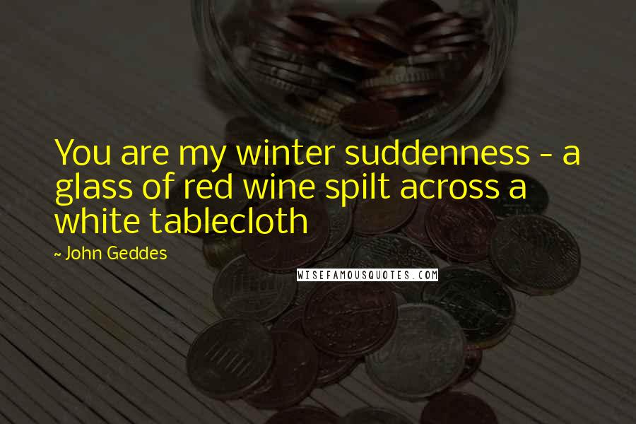 John Geddes Quotes: You are my winter suddenness - a glass of red wine spilt across a white tablecloth