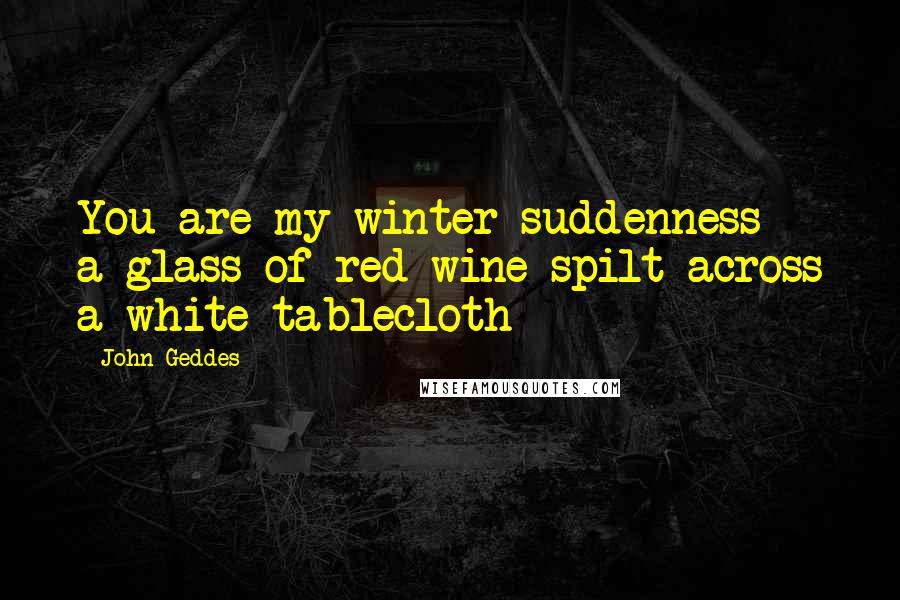 John Geddes Quotes: You are my winter suddenness - a glass of red wine spilt across a white tablecloth