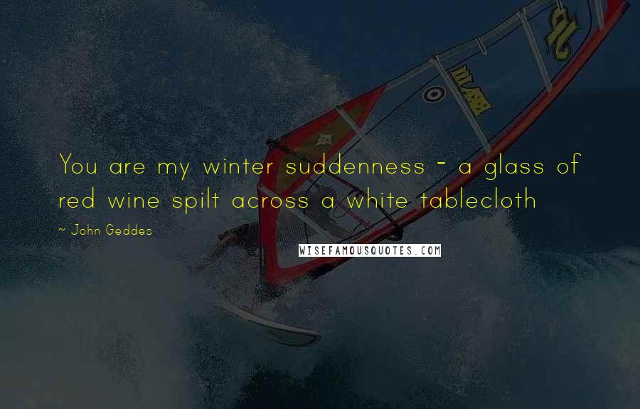 John Geddes Quotes: You are my winter suddenness - a glass of red wine spilt across a white tablecloth