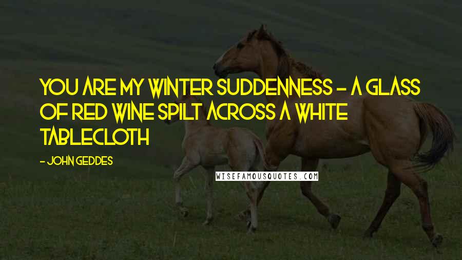 John Geddes Quotes: You are my winter suddenness - a glass of red wine spilt across a white tablecloth