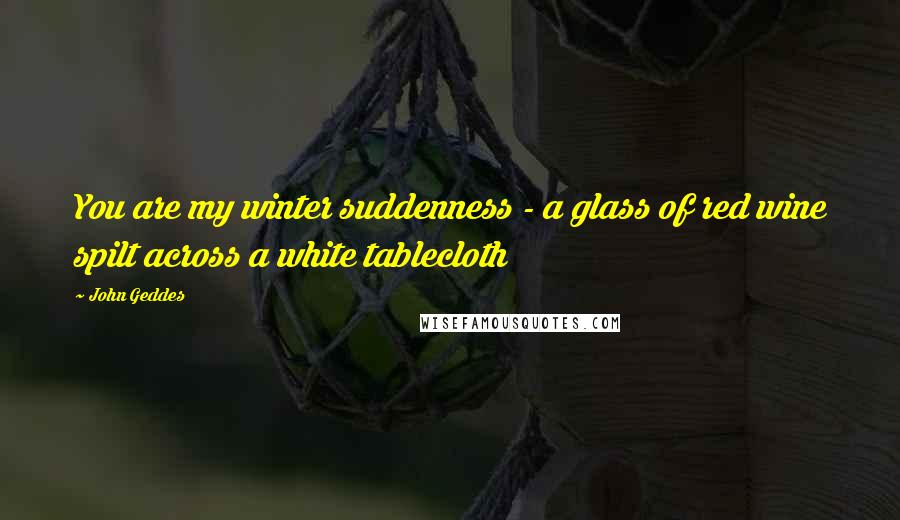 John Geddes Quotes: You are my winter suddenness - a glass of red wine spilt across a white tablecloth