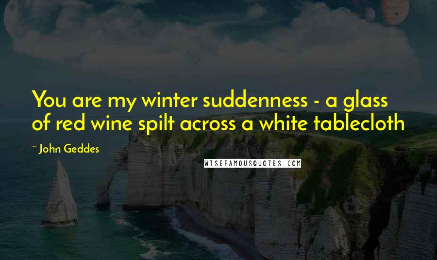 John Geddes Quotes: You are my winter suddenness - a glass of red wine spilt across a white tablecloth