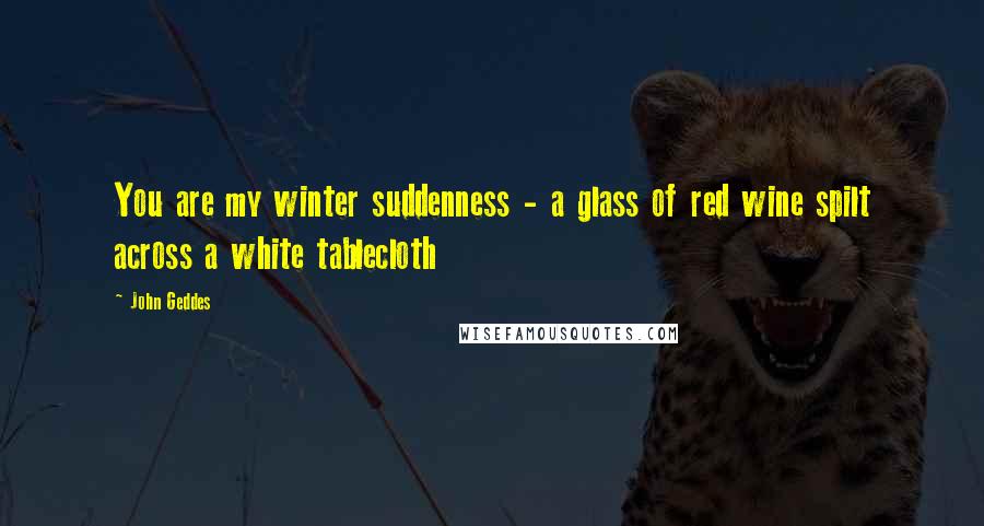 John Geddes Quotes: You are my winter suddenness - a glass of red wine spilt across a white tablecloth