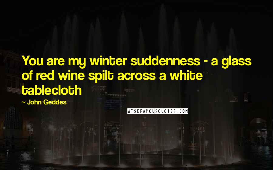John Geddes Quotes: You are my winter suddenness - a glass of red wine spilt across a white tablecloth