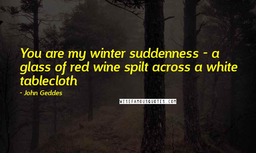 John Geddes Quotes: You are my winter suddenness - a glass of red wine spilt across a white tablecloth