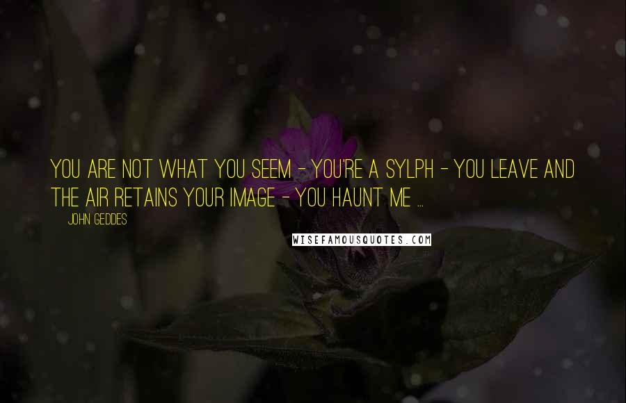 John Geddes Quotes: You are not what you seem - you're a Sylph - you leave and the air retains your image - you haunt me ...