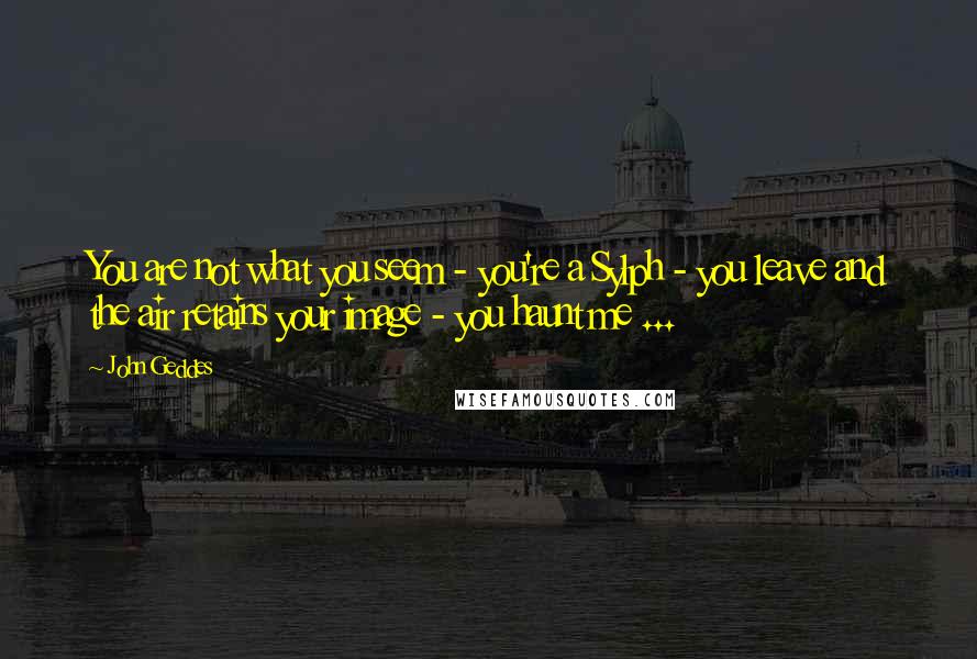 John Geddes Quotes: You are not what you seem - you're a Sylph - you leave and the air retains your image - you haunt me ...