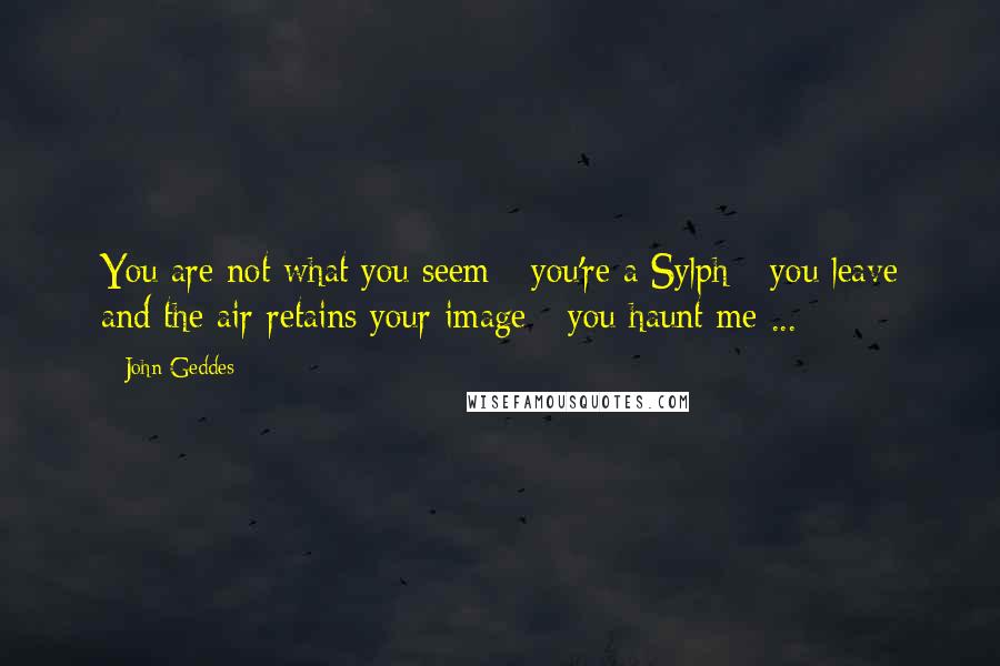 John Geddes Quotes: You are not what you seem - you're a Sylph - you leave and the air retains your image - you haunt me ...