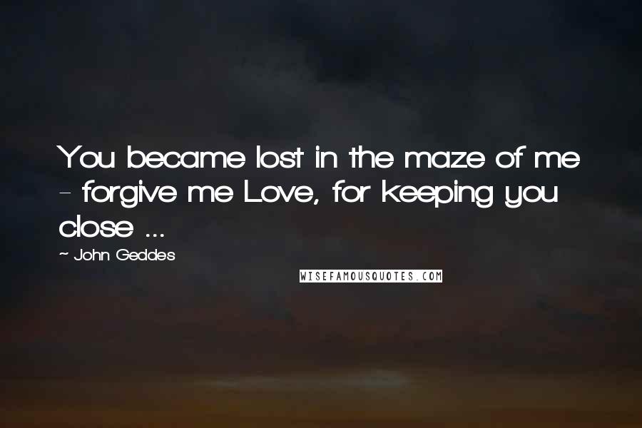 John Geddes Quotes: You became lost in the maze of me - forgive me Love, for keeping you close ...