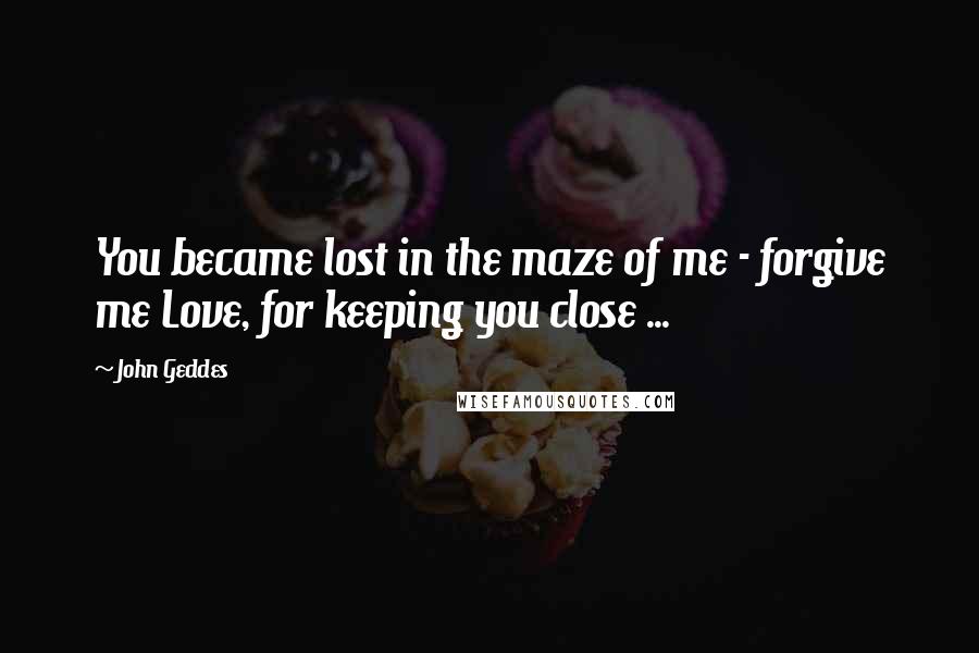 John Geddes Quotes: You became lost in the maze of me - forgive me Love, for keeping you close ...
