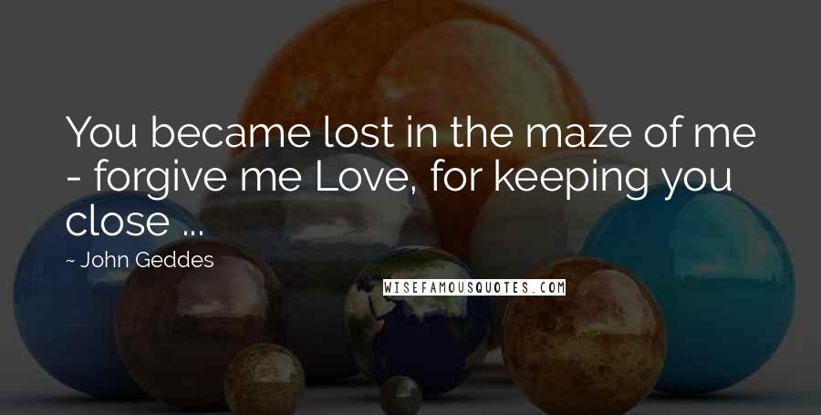 John Geddes Quotes: You became lost in the maze of me - forgive me Love, for keeping you close ...