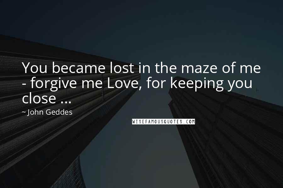 John Geddes Quotes: You became lost in the maze of me - forgive me Love, for keeping you close ...