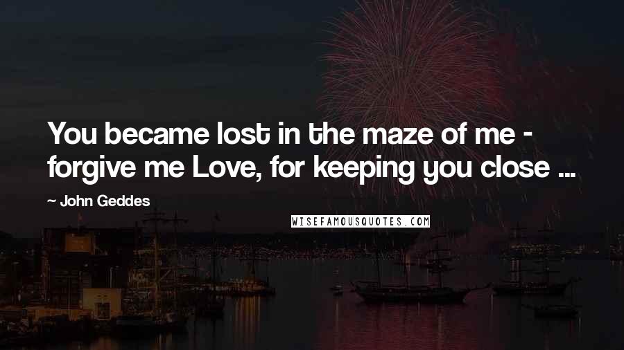 John Geddes Quotes: You became lost in the maze of me - forgive me Love, for keeping you close ...