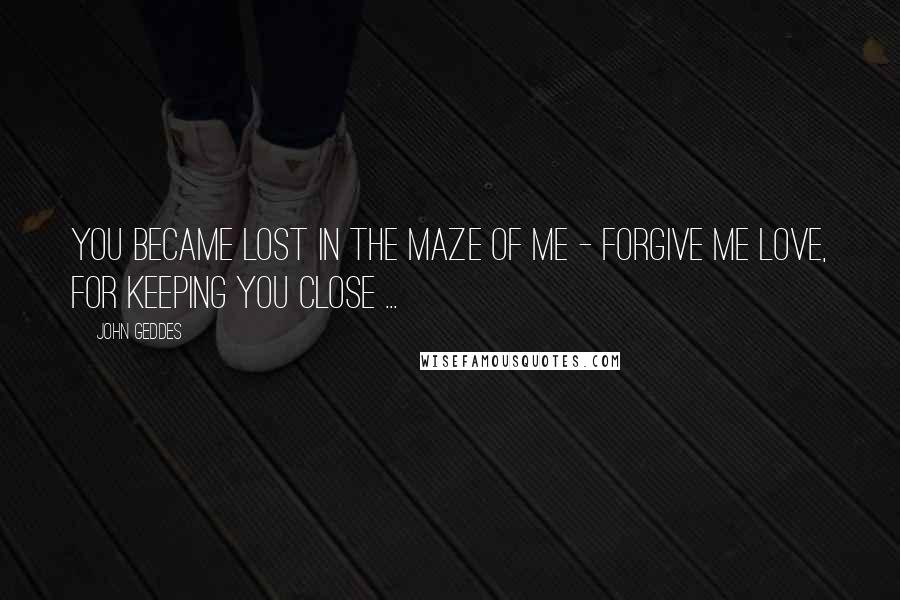 John Geddes Quotes: You became lost in the maze of me - forgive me Love, for keeping you close ...