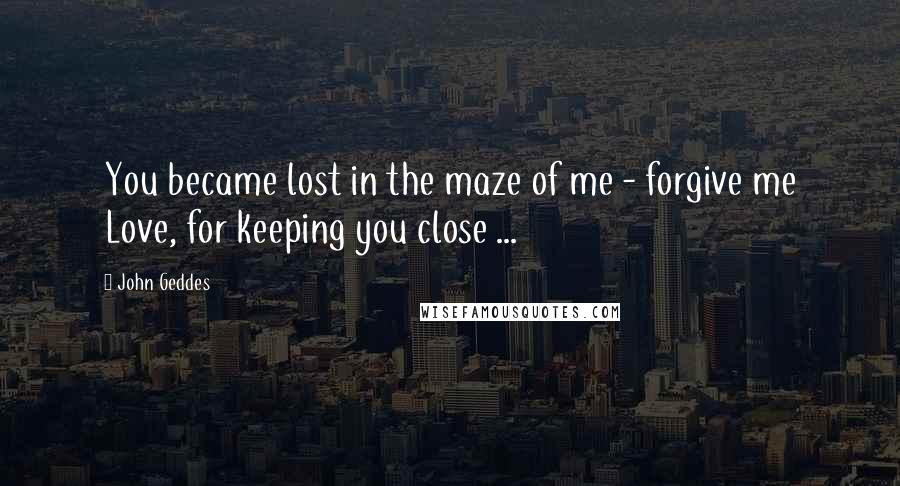 John Geddes Quotes: You became lost in the maze of me - forgive me Love, for keeping you close ...