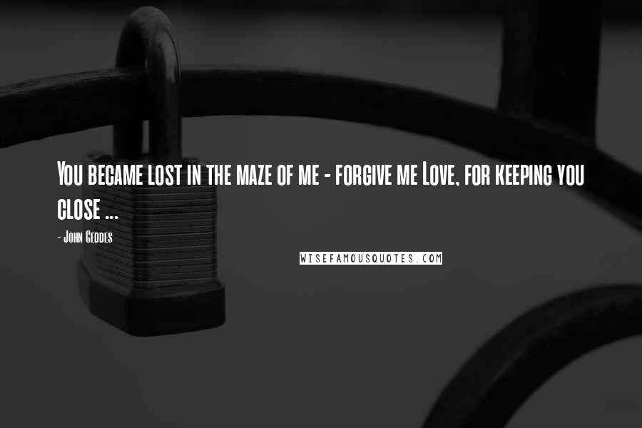 John Geddes Quotes: You became lost in the maze of me - forgive me Love, for keeping you close ...