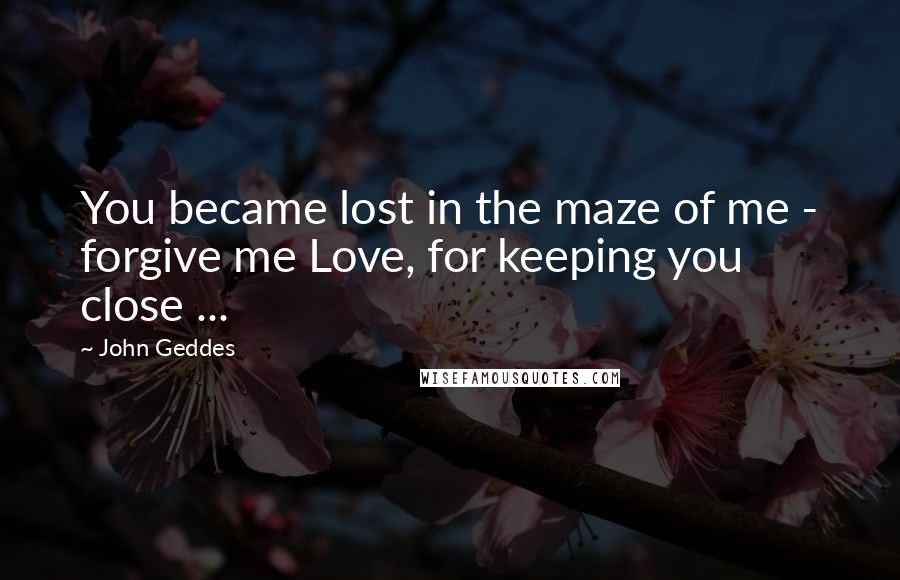 John Geddes Quotes: You became lost in the maze of me - forgive me Love, for keeping you close ...