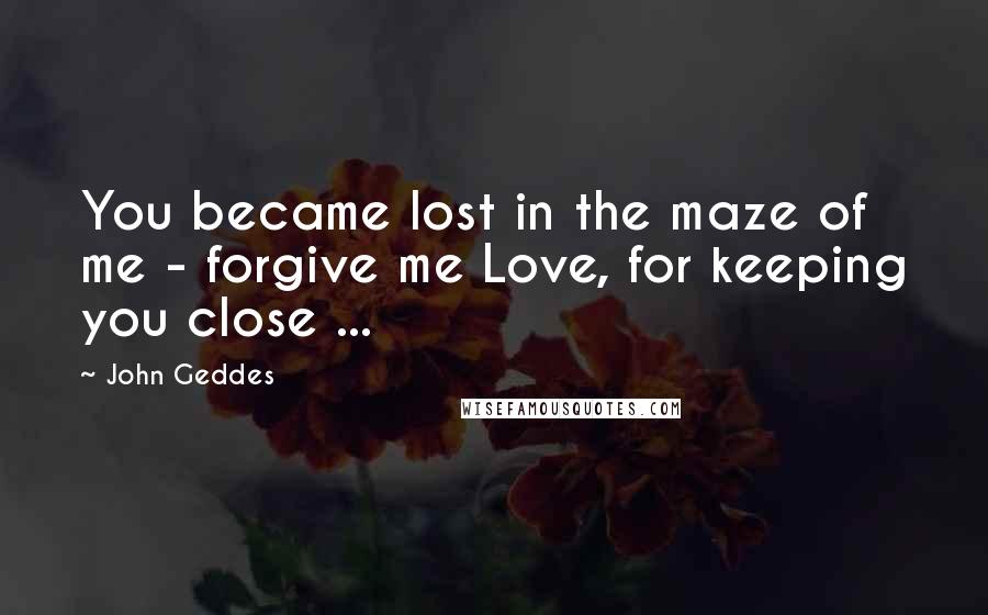 John Geddes Quotes: You became lost in the maze of me - forgive me Love, for keeping you close ...